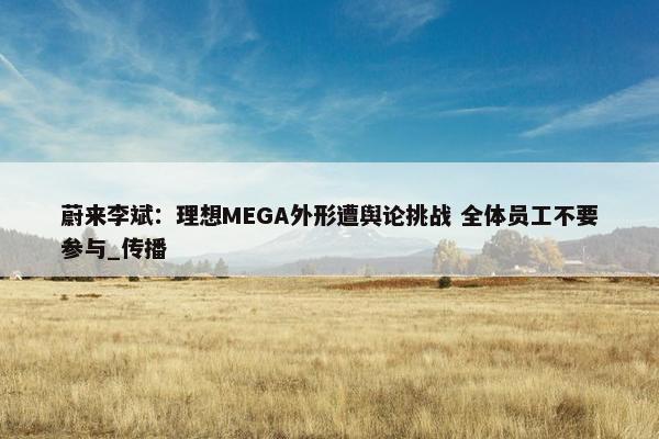 蔚来李斌：理想MEGA外形遭舆论挑战 全体员工不要参与_传播
