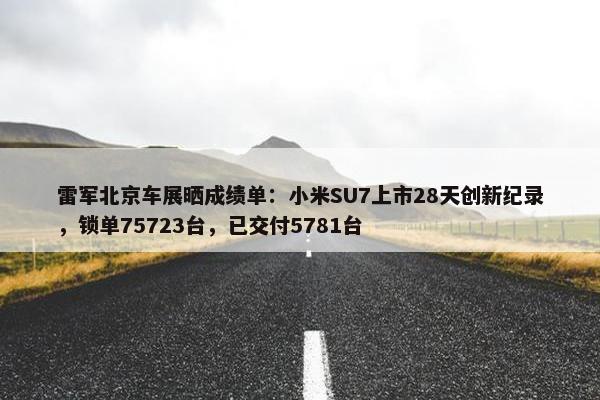 雷军北京车展晒成绩单：小米SU7上市28天创新纪录，锁单75723台，已交付5781台