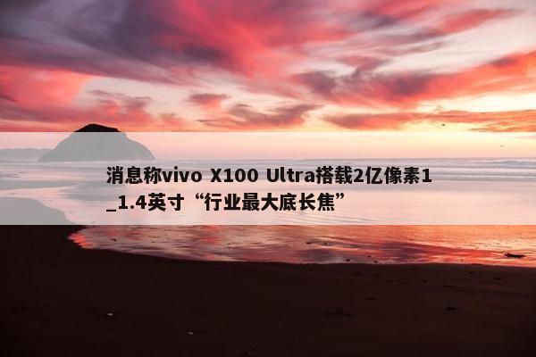 消息称vivo X100 Ultra搭载2亿像素1_1.4英寸“行业最大底长焦”